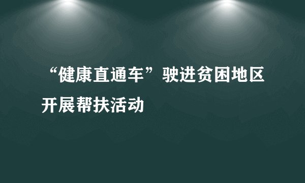“健康直通车”驶进贫困地区开展帮扶活动