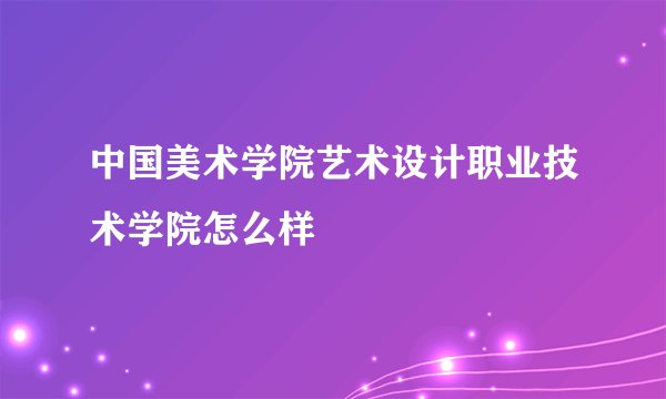 中国美术学院艺术设计职业技术学院怎么样
