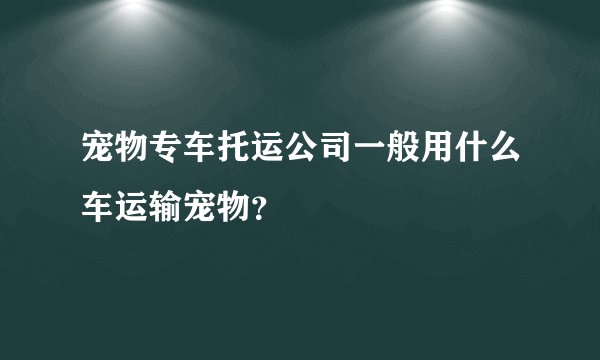 宠物专车托运公司一般用什么车运输宠物？