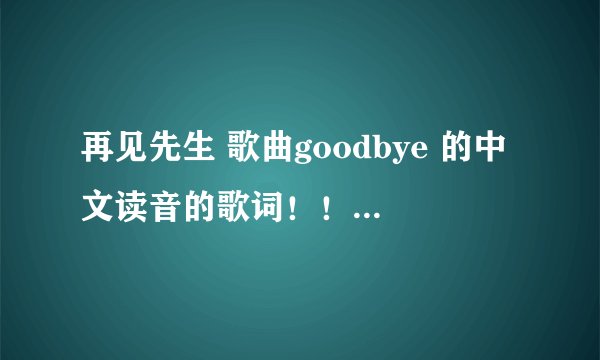 再见先生 歌曲goodbye 的中文读音的歌词！！！  急急啊