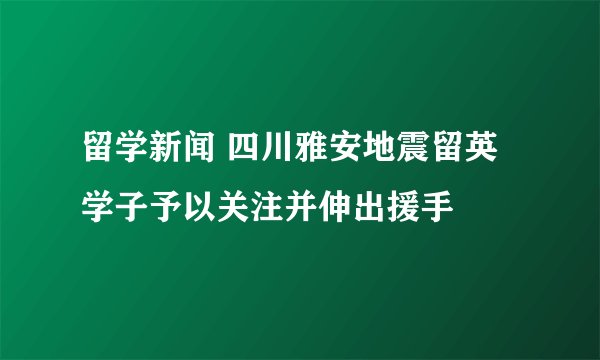 留学新闻 四川雅安地震留英学子予以关注并伸出援手