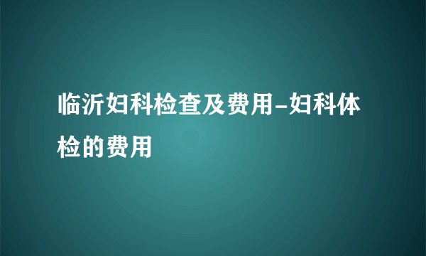 临沂妇科检查及费用-妇科体检的费用