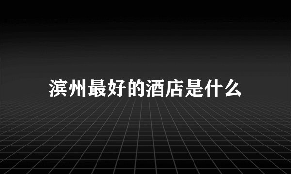 滨州最好的酒店是什么