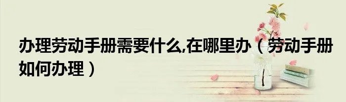 办理劳动手册需要什么,在哪里办(劳动手册如何办理)