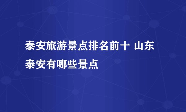 泰安旅游景点排名前十 山东泰安有哪些景点