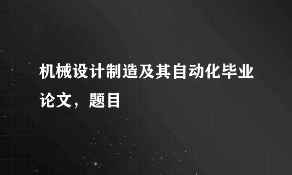 机械设计制造及其自动化毕业论文，题目