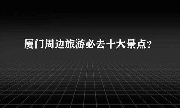 厦门周边旅游必去十大景点?