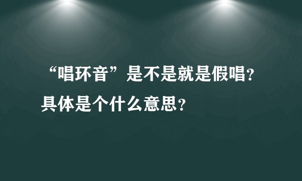 “唱环音”是不是就是假唱？具体是个什么意思？