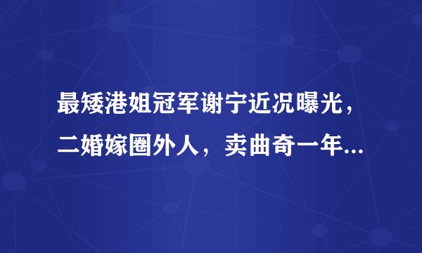 最矮港姐冠军谢宁近况曝光,二婚嫁圈外人,卖曲奇一年赚两千万