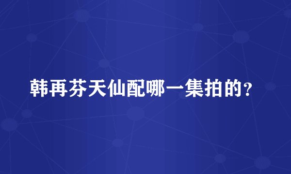 韩再芬天仙配哪一集拍的？