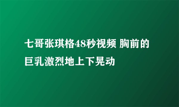 七哥张琪格48秒视频 胸前的巨乳激烈地上下晃动