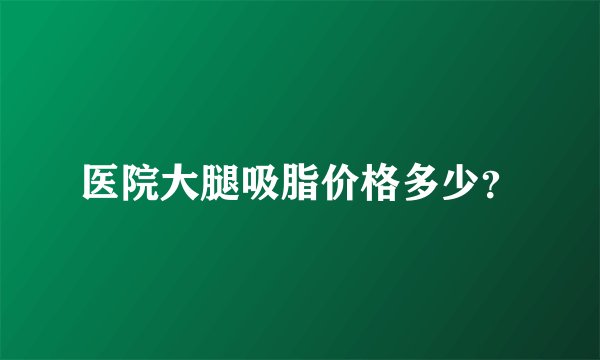 医院大腿吸脂价格多少？