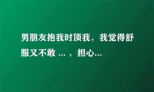 男朋友抱我时顶我，我觉得舒服又不敢 ... ，担心把自己交给他了又不对我负责怎么办