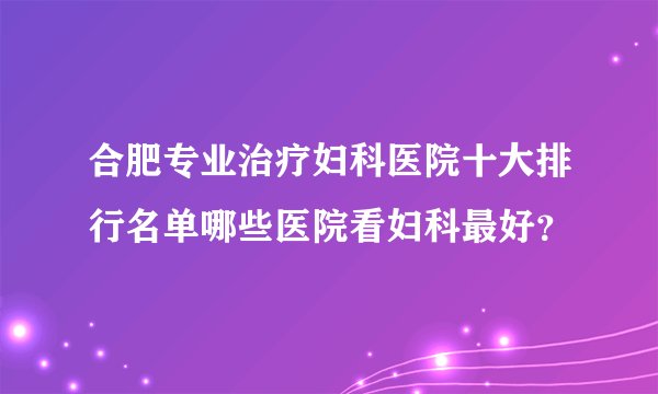 合肥专业治疗妇科医院十大排行名单哪些医院看妇科最好?