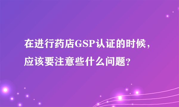 在进行药店GSP认证的时候，应该要注意些什么问题？