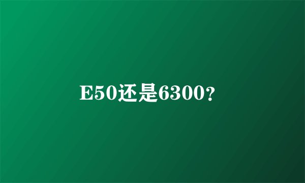 E50还是6300？