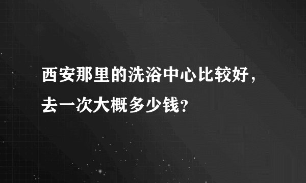 西安那里的洗浴中心比较好，去一次大概多少钱？