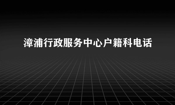 漳浦行政服务中心户籍科电话