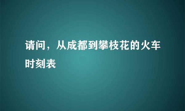 请问，从成都到攀枝花的火车时刻表