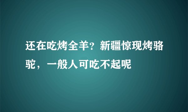 还在吃烤全羊？新疆惊现烤骆驼，一般人可吃不起呢