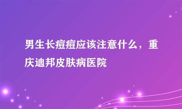 男生长痘痘应该注意什么，重庆迪邦皮肤病医院