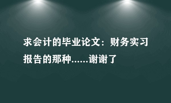 求会计的毕业论文：财务实习报告的那种......谢谢了