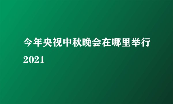 今年央视中秋晚会在哪里举行2021