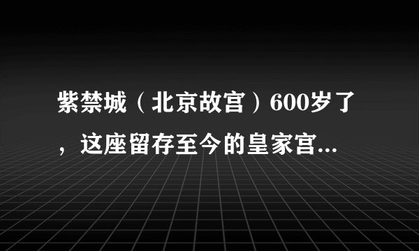 紫禁城（北京故宫）600岁了，这座留存至今的皇家宫殿，你真的了解吗？