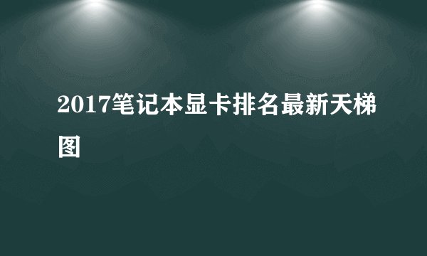 2017笔记本显卡排名最新天梯图