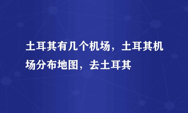 土耳其有几个机场，土耳其机场分布地图，去土耳其
