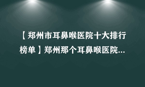 【郑州市耳鼻喉医院十大排行榜单】郑州那个耳鼻喉医院看的好？
