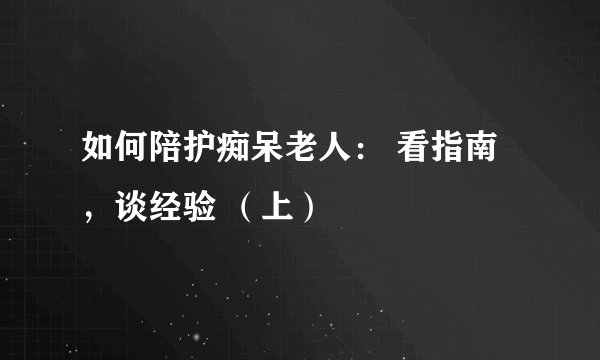 如何陪护痴呆老人: 看指南,谈经验 (上)