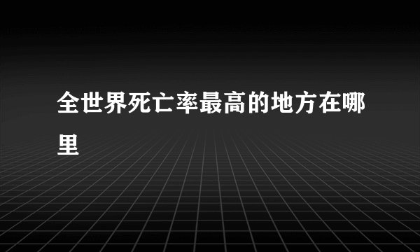全世界死亡率最高的地方在哪里