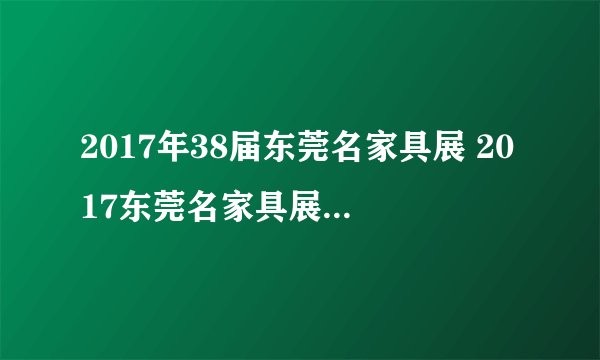 2017年38届东莞名家具展 2017东莞名家具展 东莞家具展参展商名录