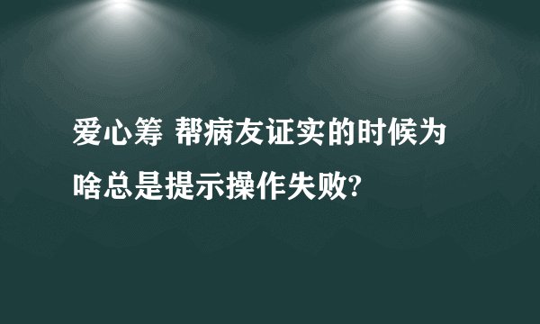 爱心筹 帮病友证实的时候为啥总是提示操作失败?