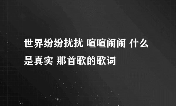 世界纷纷扰扰 喧喧闹闹 什么是真实 那首歌的歌词