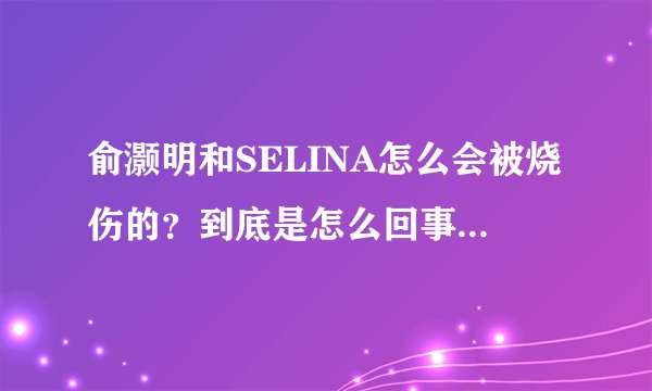 俞灏明和SELINA怎么会被烧伤的？到底是怎么回事啊？什么时候的事？