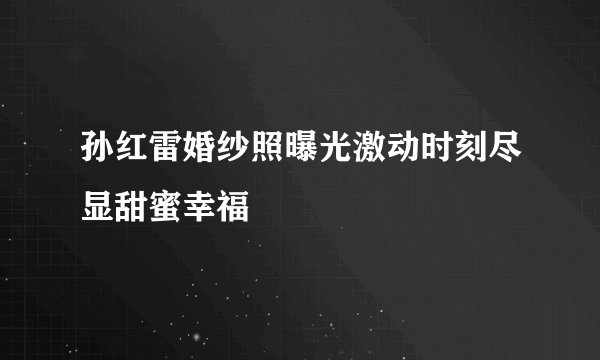 孙红雷婚纱照曝光激动时刻尽显甜蜜幸福