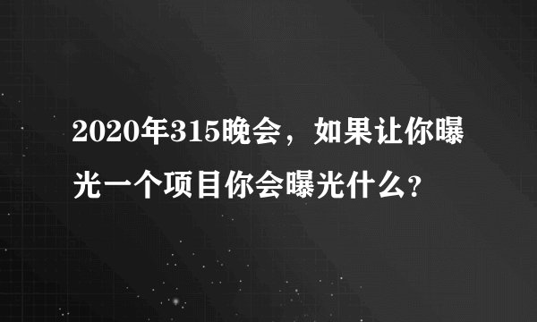 2020年315晚会，如果让你曝光一个项目你会曝光什么？