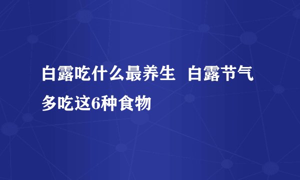 白露吃什么最养生  白露节气多吃这6种食物