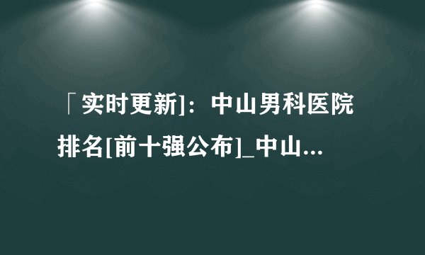 「实时更新]：中山男科医院排名[前十强公布]_中山割包皮的好医院[强力推荐]！_中山东方泌尿专科医院【获患者百姓美誉与赞誉】打造“老百姓自己的医院
