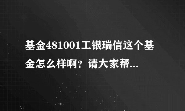 基金481001工银瑞信这个基金怎么样啊？请大家帮帮我这个菜鸟吧