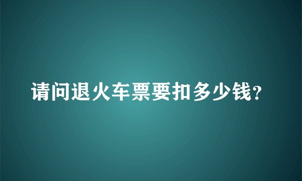 请问退火车票要扣多少钱？
