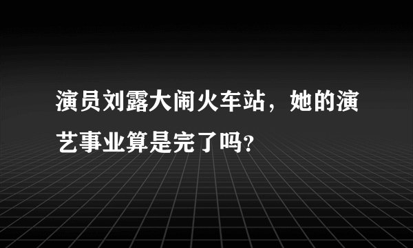 演员刘露大闹火车站，她的演艺事业算是完了吗？