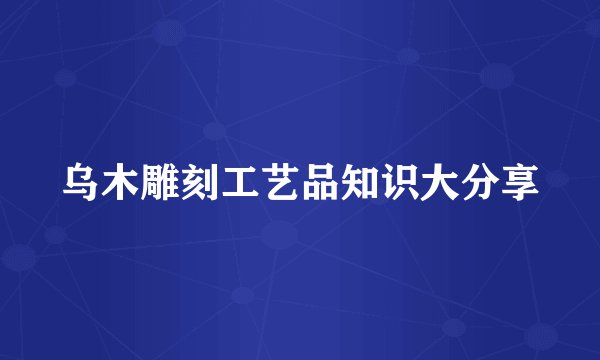 乌木雕刻工艺品知识大分享