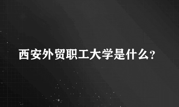 西安外贸职工大学是什么？