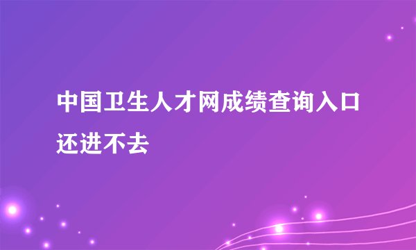 中国卫生人才网成绩查询入口还进不去