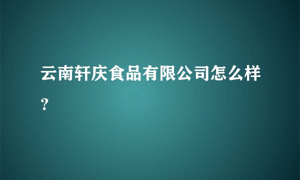 云南轩庆食品有限公司怎么样？
