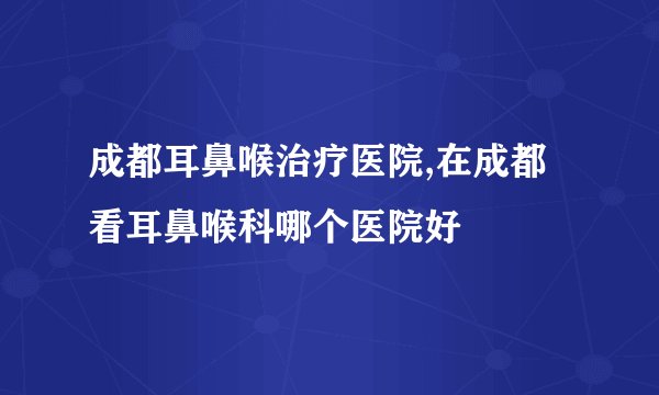 成都耳鼻喉治疗医院,在成都看耳鼻喉科哪个医院好