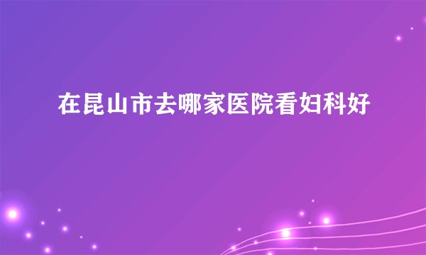 在昆山市去哪家医院看妇科好